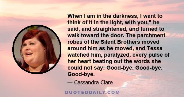 When I am in the darkness, I want to think of it in the light, with you, he said, and straightened, and turned to walk toward the door. The parchment robes of the Silent Brothers moved around him as he moved, and Tessa