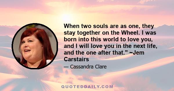 When two souls are as one, they stay together on the Wheel. I was born into this world to love you, and I will love you in the next life, and the one after that. ~Jem Carstairs