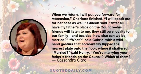 When we return, I will put you forward for Ascension,” Charlotte finished. “I will speak out for her case as well,” Gideon said. “After all, I have my father’s place on the Council—his friends will listen to me; they