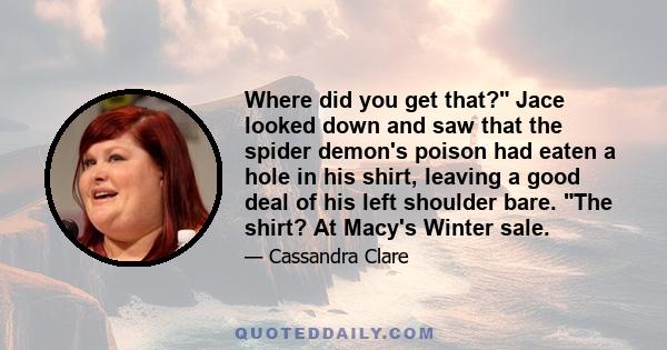 Where did you get that? Jace looked down and saw that the spider demon's poison had eaten a hole in his shirt, leaving a good deal of his left shoulder bare. The shirt? At Macy's Winter sale.