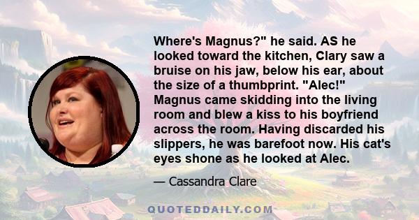 Where's Magnus? he said. AS he looked toward the kitchen, Clary saw a bruise on his jaw, below his ear, about the size of a thumbprint. Alec! Magnus came skidding into the living room and blew a kiss to his boyfriend