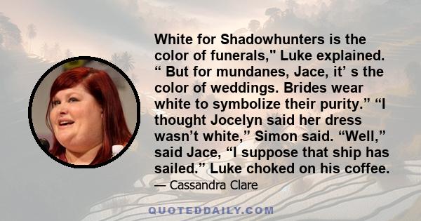 White for Shadowhunters is the color of funerals, Luke explained. “ But for mundanes, Jace, it’ s the color of weddings. Brides wear white to symbolize their purity.” “I thought Jocelyn said her dress wasn’t white,”