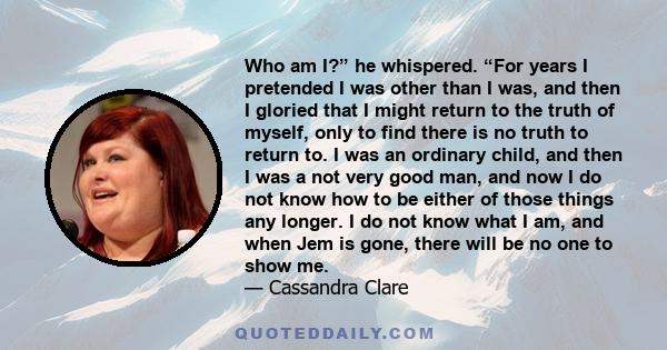 Who am I?” he whispered. “For years I pretended I was other than I was, and then I gloried that I might return to the truth of myself, only to find there is no truth to return to. I was an ordinary child, and then I was 