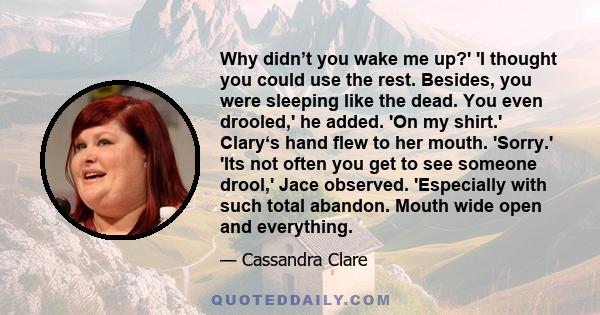 Why didn’t you wake me up?' 'I thought you could use the rest. Besides, you were sleeping like the dead. You even drooled,' he added. 'On my shirt.' Clary‘s hand flew to her mouth. 'Sorry.' 'Its not often you get to see 