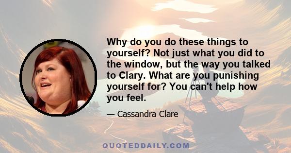 Why do you do these things to yourself? Not just what you did to the window, but the way you talked to Clary. What are you punishing yourself for? You can't help how you feel.