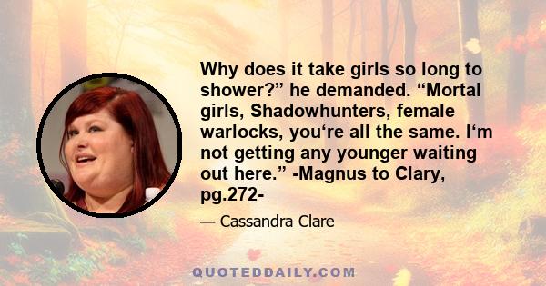 Why does it take girls so long to shower?” he demanded. “Mortal girls, Shadowhunters, female warlocks, you‘re all the same. I‘m not getting any younger waiting out here.” -Magnus to Clary, pg.272-