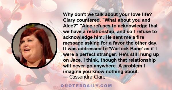 Why don't we talk about your love life? Clary countered. What about you and Alec? Alec refuses to acknowledge that we have a relationship, and so I refuse to acknowledge him. He sent me a fire message asking for a favor 