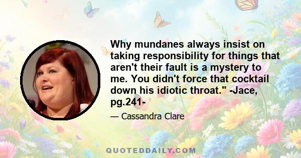 Why mundanes always insist on taking responsibility for things that aren't their fault is a mystery to me. You didn't force that cocktail down his idiotic throat. -Jace, pg.241-