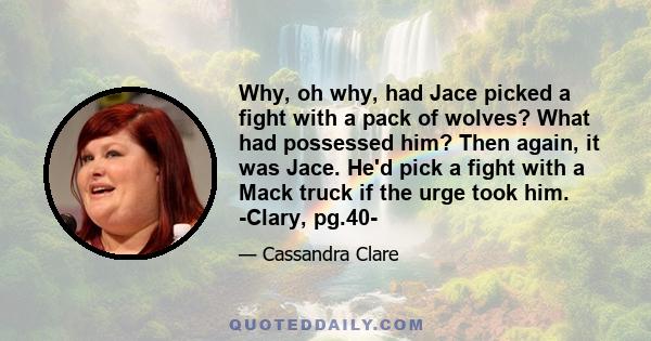 Why, oh why, had Jace picked a fight with a pack of wolves? What had possessed him? Then again, it was Jace. He'd pick a fight with a Mack truck if the urge took him. -Clary, pg.40-