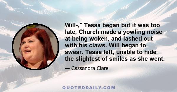 Will-, Tessa began but it was too late, Church made a yowling noise at being woken, and lashed out with his claws. Will began to swear. Tessa left, unable to hide the slightest of smiles as she went.