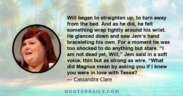 Will began to straighten up, to turn away from the bed. And as he did, he felt something wrap tightly around his wrist. He glanced down and saw Jem’s hand braceleting his own. For a moment he was too shocked to do