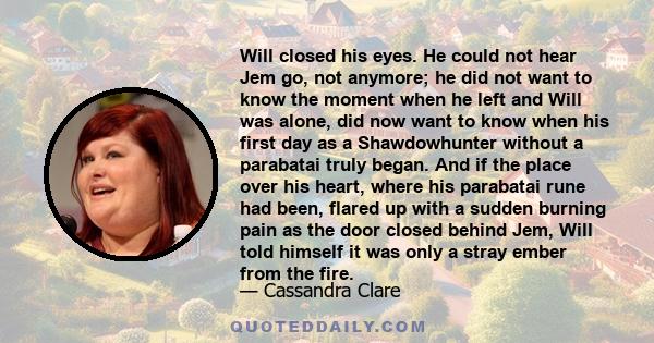 Will closed his eyes. He could not hear Jem go, not anymore; he did not want to know the moment when he left and Will was alone, did now want to know when his first day as a Shawdowhunter without a parabatai truly