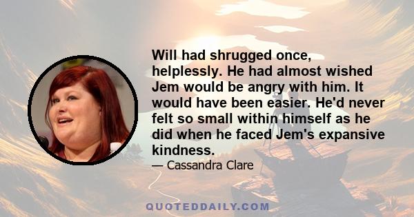 Will had shrugged once, helplessly. He had almost wished Jem would be angry with him. It would have been easier. He'd never felt so small within himself as he did when he faced Jem's expansive kindness.