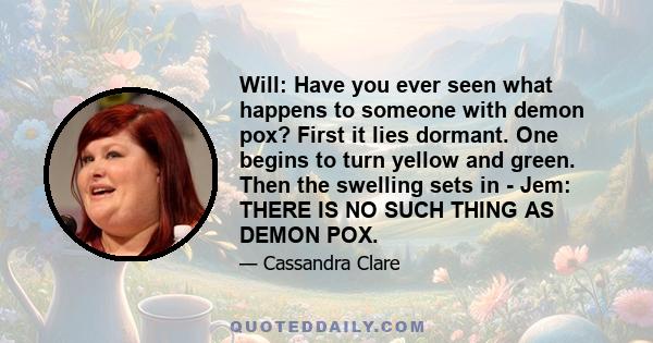 Will: Have you ever seen what happens to someone with demon pox? First it lies dormant. One begins to turn yellow and green. Then the swelling sets in - Jem: THERE IS NO SUCH THING AS DEMON POX.