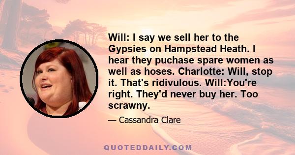 Will: I say we sell her to the Gypsies on Hampstead Heath. I hear they puchase spare women as well as hoses. Charlotte: Will, stop it. That's ridivulous. Will:You're right. They'd never buy her. Too scrawny.