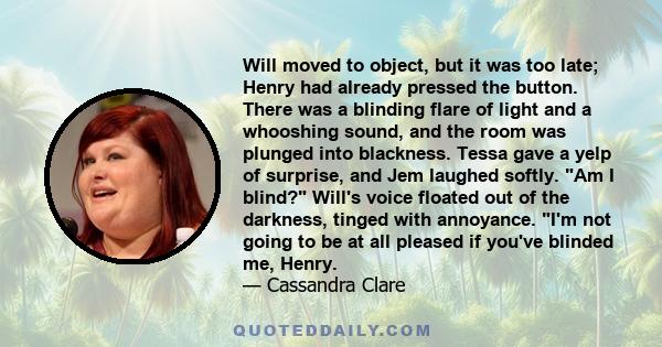 Will moved to object, but it was too late; Henry had already pressed the button. There was a blinding flare of light and a whooshing sound, and the room was plunged into blackness. Tessa gave a yelp of surprise, and Jem 