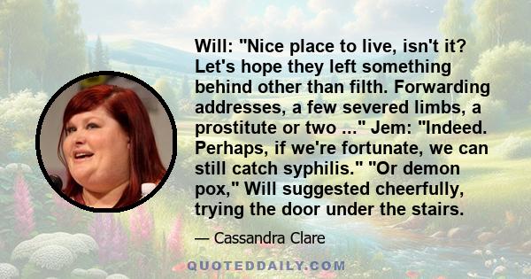 Will: Nice place to live, isn't it? Let's hope they left something behind other than filth. Forwarding addresses, a few severed limbs, a prostitute or two ... Jem: Indeed. Perhaps, if we're fortunate, we can still catch 