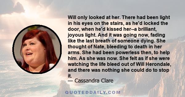 Will only looked at her. There had been light in his eyes on the stairs, as he'd locked the door, when he'd kissed her--a brilliant, joyous light. And it was going now, fading like the last breath of someone dying. She