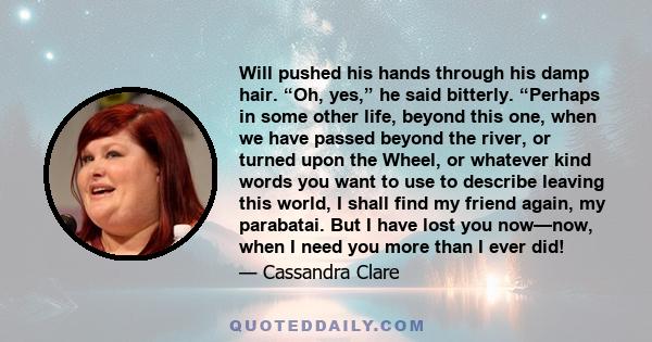 Will pushed his hands through his damp hair. “Oh, yes,” he said bitterly. “Perhaps in some other life, beyond this one, when we have passed beyond the river, or turned upon the Wheel, or whatever kind words you want to