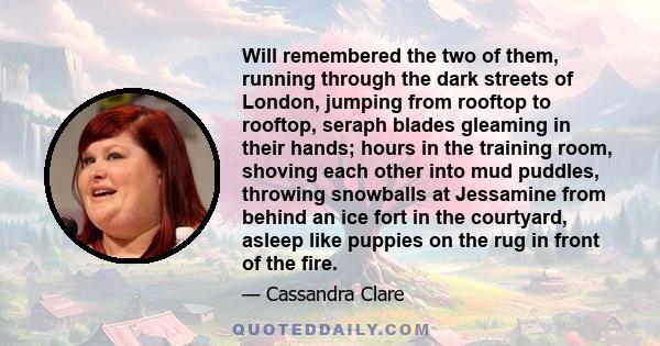 Will remembered the two of them, running through the dark streets of London, jumping from rooftop to rooftop, seraph blades gleaming in their hands; hours in the training room, shoving each other into mud puddles,