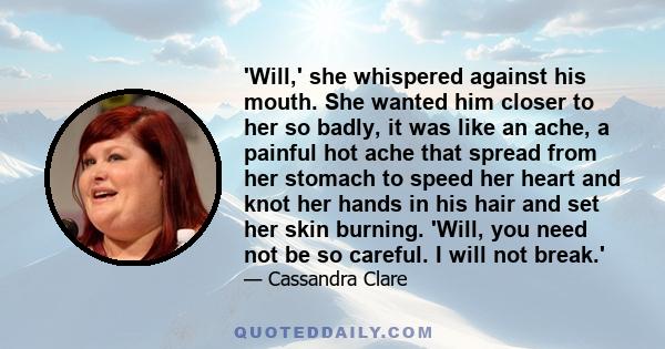 'Will,' she whispered against his mouth. She wanted him closer to her so badly, it was like an ache, a painful hot ache that spread from her stomach to speed her heart and knot her hands in his hair and set her skin