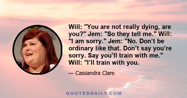 Will: You are not really dying, are you? Jem: So they tell me. Will: I am sorry. Jem: No. Don’t be ordinary like that. Don’t say you’re sorry. Say you’ll train with me. Will: I’ll train with you.