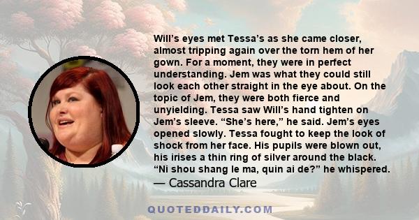 Will’s eyes met Tessa’s as she came closer, almost tripping again over the torn hem of her gown. For a moment, they were in perfect understanding. Jem was what they could still look each other straight in the eye about. 