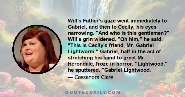 Will's Father's gaze went immediately to Gabriel, and then to Cecily, his eyes narrowing. And who is this gentlemen? Will's grin widened. Oh him, he said. This is Cecliy's friend, Mr. Gabriel Lightworm. Gabriel, half in 