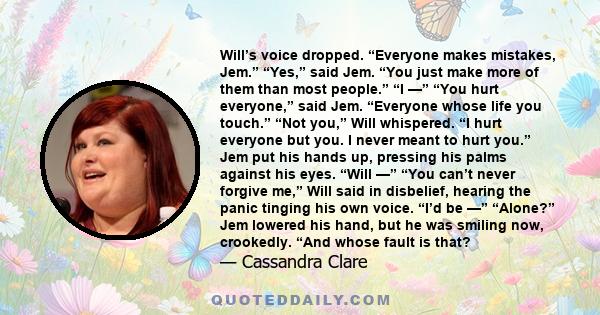 Will’s voice dropped. “Everyone makes mistakes, Jem.” “Yes,” said Jem. “You just make more of them than most people.” “I —” “You hurt everyone,” said Jem. “Everyone whose life you touch.” “Not you,” Will whispered. “I