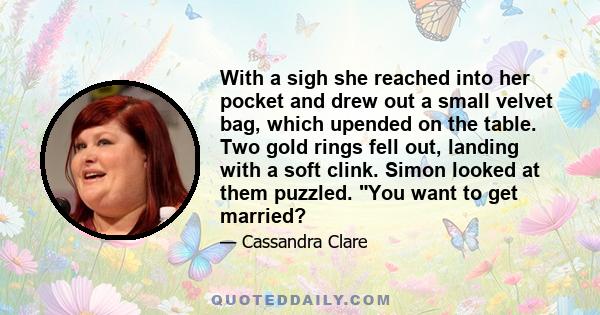 With a sigh she reached into her pocket and drew out a small velvet bag, which upended on the table. Two gold rings fell out, landing with a soft clink. Simon looked at them puzzled. You want to get married?