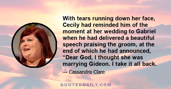 With tears running down her face, Cecily had reminded him of the moment at her wedding to Gabriel when he had delivered a beautiful speech praising the groom, at the end of which he had announced, “Dear God, I thought