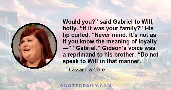 Would you?” said Gabriel to Will, hotly. “If it was your family?” His lip curled. “Never mind. It’s not as if you know the meaning of loyalty —” “Gabriel.” Gideon’s voice was a reprimand to his brother. “Do not speak to 