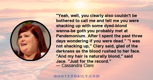 Yeah, well, you clearly also couldn't be bothered to call me and tell me you were shacking up with some dyed-blond wanna-be goth you probably met at Pandemonium. After I spent the past three days wondering if you were