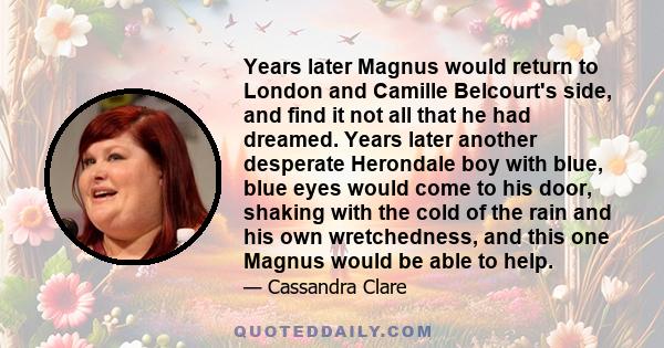 Years later Magnus would return to London and Camille Belcourt's side, and find it not all that he had dreamed. Years later another desperate Herondale boy with blue, blue eyes would come to his door, shaking with the