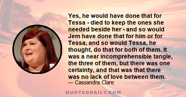 Yes, he would have done that for Tessa - died to keep the ones she needed beside her - and so would Jem have done that for him or for Tessa, and so would Tessa, he thought, do that for both of them. It was a near