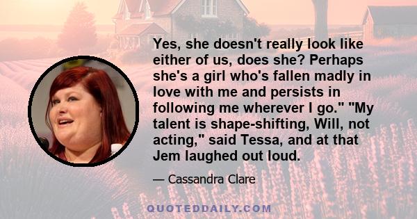 Yes, she doesn't really look like either of us, does she? Perhaps she's a girl who's fallen madly in love with me and persists in following me wherever I go. My talent is shape-shifting, Will, not acting, said Tessa,