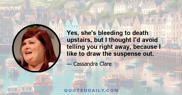 Yes, she's bleeding to death upstairs, but I thought I'd avoid telling you right away, because I like to draw the suspense out.