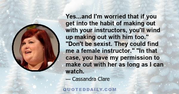 Yes...and I'm worried that if you get into the habit of making out with your instructors, you'll wind up making out with him too. Don't be sexist. They could find me a female instructor. In that case, you have my