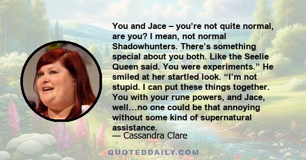 You and Jace – you’re not quite normal, are you? I mean, not normal Shadowhunters. There’s something special about you both. Like the Seelie Queen said. You were experiments.” He smiled at her startled look. “I’m not