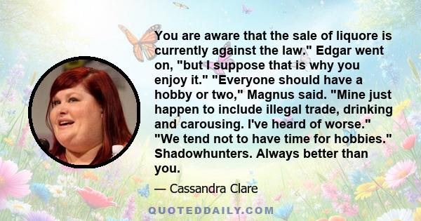 You are aware that the sale of liquore is currently against the law. Edgar went on, but I suppose that is why you enjoy it. Everyone should have a hobby or two, Magnus said. Mine just happen to include illegal trade,