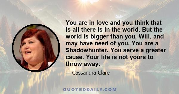 You are in love and you think that is all there is in the world. But the world is bigger than you, Will, and may have need of you. You are a Shadowhunter. You serve a greater cause. Your life is not yours to throw away.