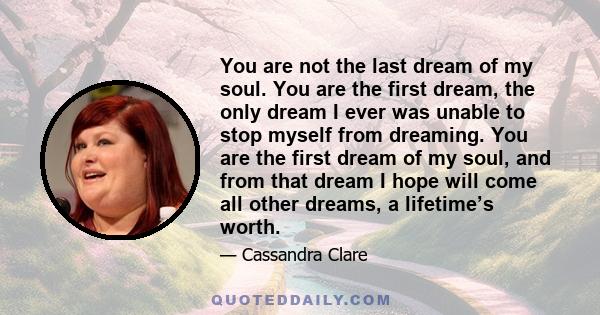 You are not the last dream of my soul. You are the first dream, the only dream I ever was unable to stop myself from dreaming. You are the first dream of my soul, and from that dream I hope will come all other dreams, a 