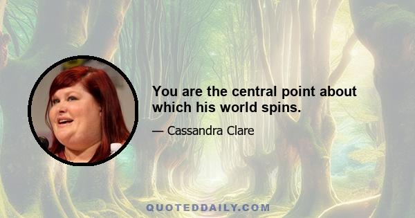 You are the central point about which his world spins.