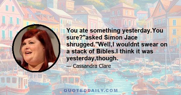 You ate something yesterday.You sure?asked Simon Jace shrugged.Well,I wouldnt swear on a stack of Bibles.I think it was yesterday,though.