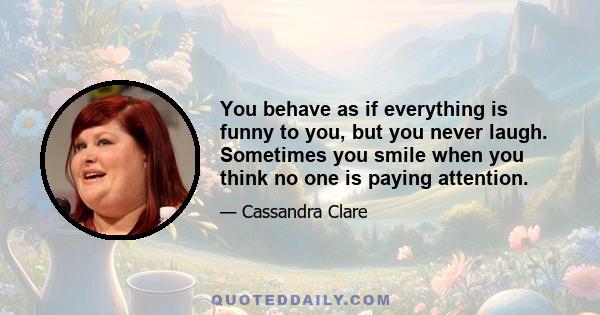 You behave as if everything is funny to you, but you never laugh. Sometimes you smile when you think no one is paying attention.