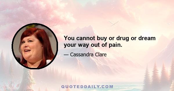 You cannot buy or drug or dream your way out of pain.