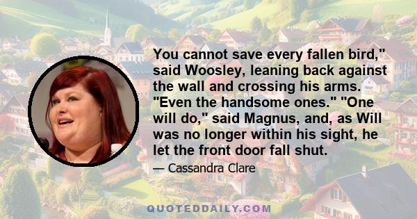 You cannot save every fallen bird, said Woosley, leaning back against the wall and crossing his arms. Even the handsome ones. One will do, said Magnus, and, as Will was no longer within his sight, he let the front door