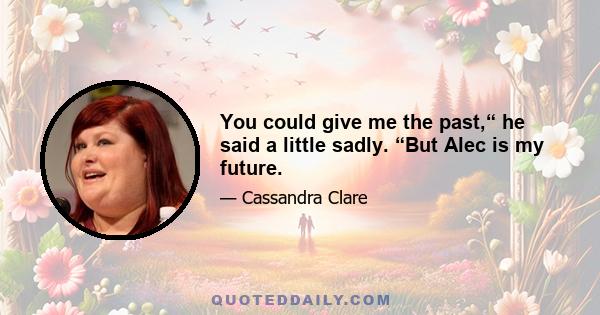 You could give me the past,“ he said a little sadly. “But Alec is my future.