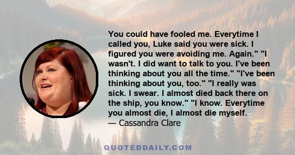 You could have fooled me. Everytime I called you, Luke said you were sick. I figured you were avoiding me. Again. I wasn't. I did want to talk to you. I've been thinking about you all the time. I've been thinking about