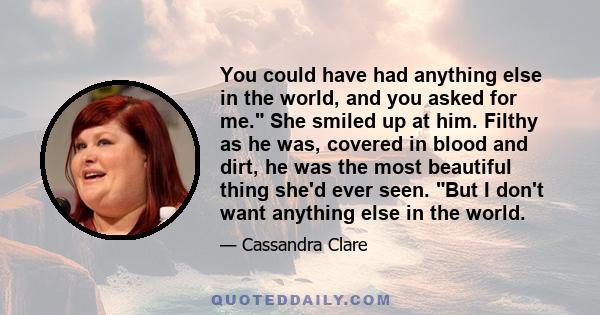 You could have had anything else in the world, and you asked for me. She smiled up at him. Filthy as he was, covered in blood and dirt, he was the most beautiful thing she'd ever seen. But I don't want anything else in